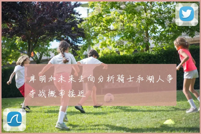 库明加未来去向分析骑士和湖人争夺战概率接近