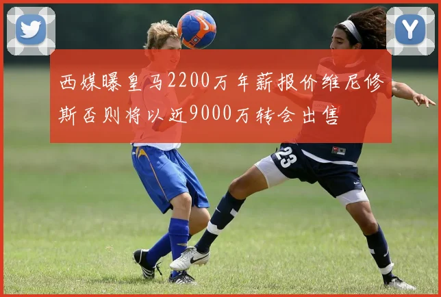 西媒曝皇马2200万年薪报价维尼修斯否则将以近9000万转会出售