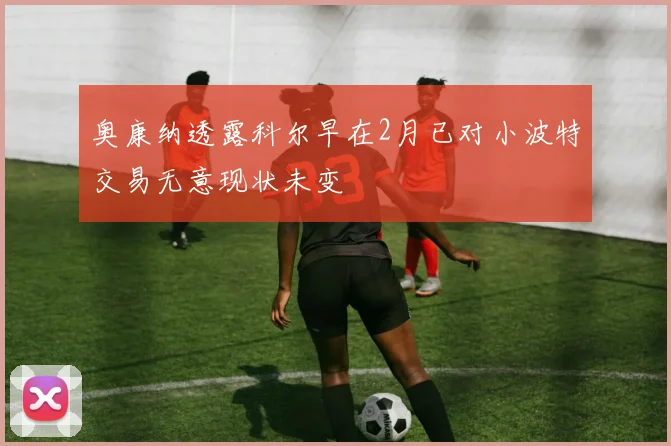 奥康纳透露科尔早在2月已对小波特交易无意现状未变