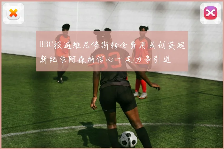 BBC报道维尼修斯转会费用或创英超新纪录阿森纳信心十足力争引进