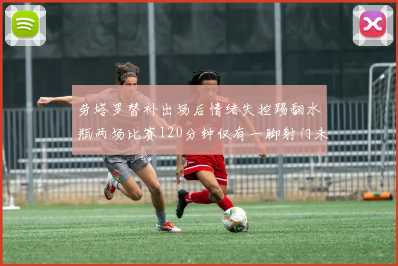 劳塔罗替补出场后情绪失控踢翻水瓶两场比赛120分钟仅有一脚射门未能进球