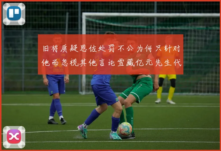 旧将质疑恩佐处罚不公为何只针对他而忽视其他言论雪藏亿元先生代价过于沉重