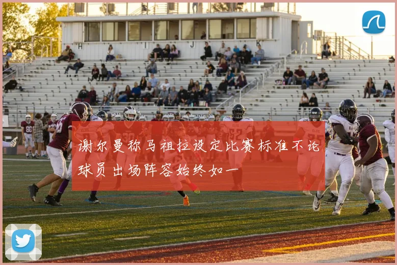 谢尔曼称马祖拉设定比赛标准不论球员出场阵容始终如一