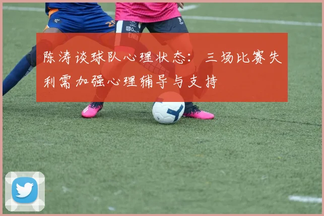 陈涛谈球队心理状态：三场比赛失利需加强心理辅导与支持