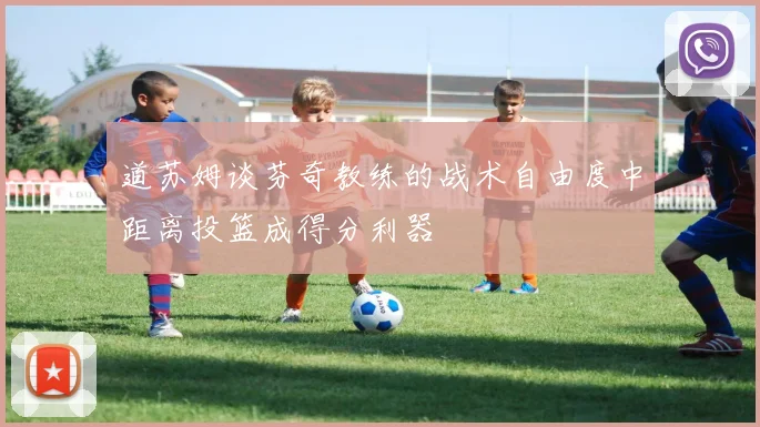 道苏姆谈芬奇教练的战术自由度中距离投篮成得分利器