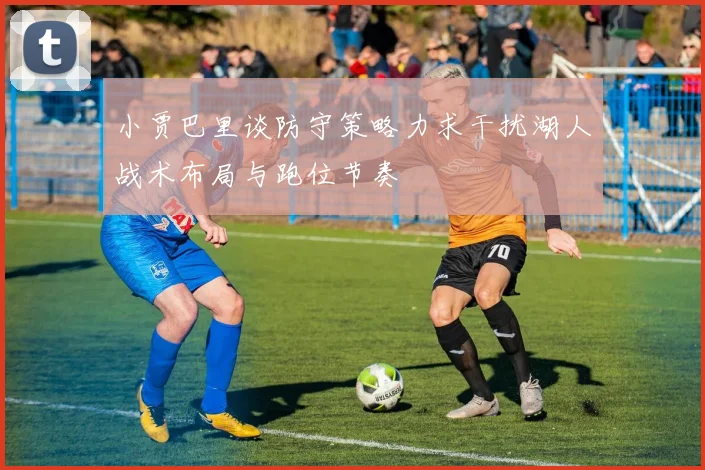 小贾巴里谈防守策略力求干扰湖人战术布局与跑位节奏