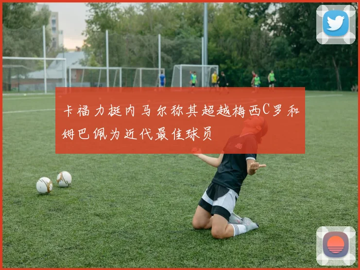 卡福力挺内马尔称其超越梅西C罗和姆巴佩为近代最佳球员