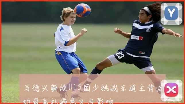 马德兴解读U15国少挑战东道主背后的最高礼遇意义与影响